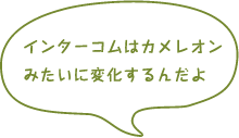 インターコムはカメレオンみたいに変化するんだよ