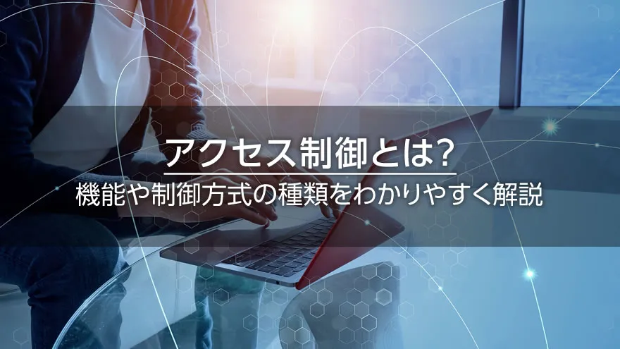 アクセス制御とは? 機能や制御方式の種類をわかりやすく解説