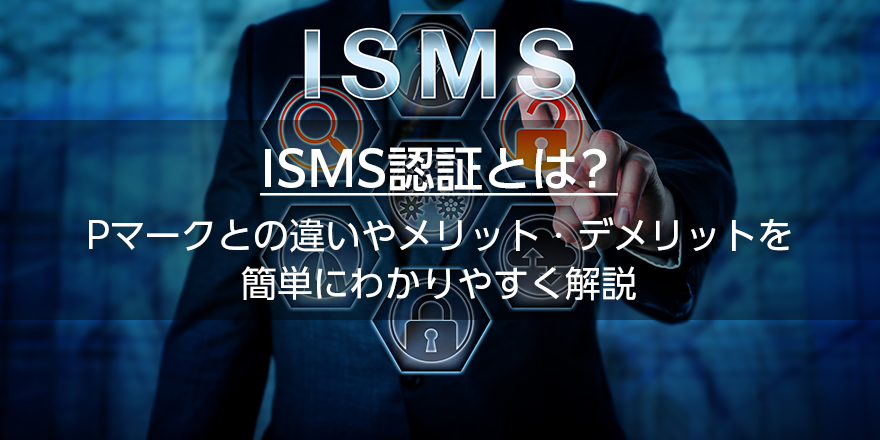 ISMS認証とは？　Pマークとの違いやメリット・デメリットを簡単にわかりやすく解説