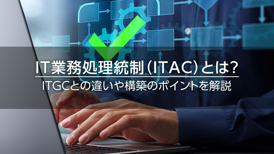 IT業務処理統制（ITAC）とは？　ITGCとの違いや構築のポイントを解説