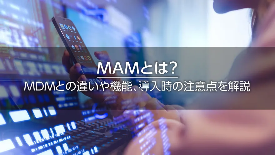 MAMとは? MDMとの違いや機能、導入時の注意点を解説