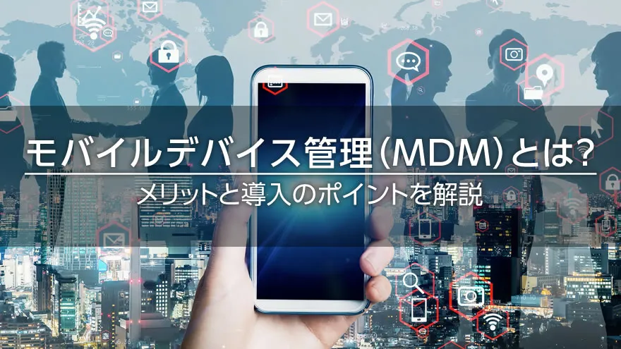 モバイルデバイス管理(MDM)とは? メリットと導入のポイントを解説