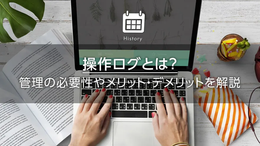 操作ログとは？　管理の必要性やメリット・デメリットを解説