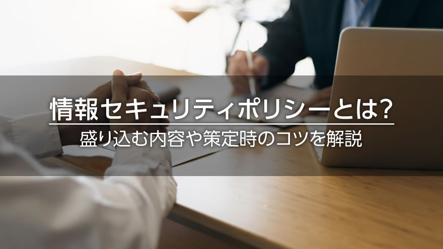 情報セキュリティポリシーとは？　盛り込む内容や策定時のコツを解説