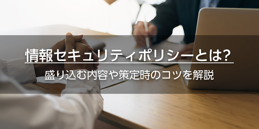 情報セキュリティポリシーとは？　盛り込む内容や策定時のコツを解説