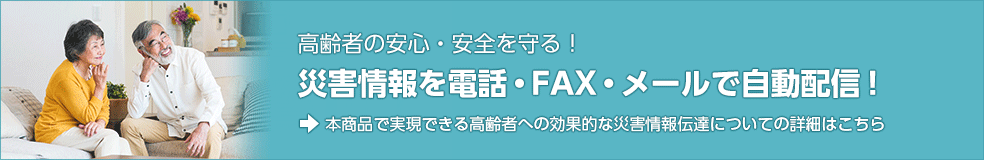 高齢者の安心・安全を守る！　災害情報を電話・FAX・メールで自動配信！